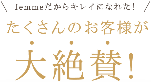 femmeだからキレイになれた！たくさんのお客様が大絶賛