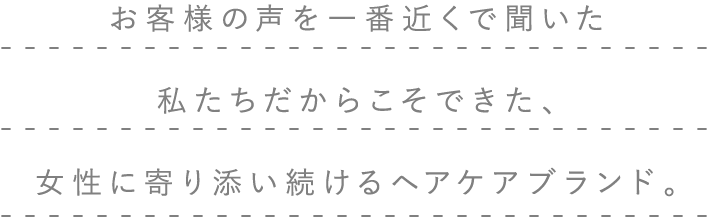 お客様の声を一番近くで聞いた私たちだからこそできた、女性に寄り添い続けるヘアケアブランド。