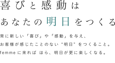 常に新しい「喜び」や「感動」を与え、お客様が感じたことのない“明日”をつくること。femmeに来れば ほら、明日が更に楽しくなる。